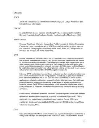 Glossário

ASCII

        American Standard Code for Information Interchange, ou Código Americano para
        Intercâmbio de Informação.

EBCDIC

        Extended Binary Coded Decimal Interchange Code, ou Código de Intercâmbio
        Decimal Extendido Codificado em Binário; é utilizado pelos Mainframes IBM.

Tabela Unicode

        Unicode Worldwide Character Standard ou Padrão Mundial de Código Único para
        Caracteres; é uma extensão da tabela ASCII para incluir o alfabeto latino como os
        não latinos de 24 linguagens diferentes (chinês, russo, árabe, etc). Ela permite ler
        um texto em russo ou em chinês na Internet.

GPRS

        General Packet Radio Services (GPRS) is a packet-based wireless communication service
        that promises data rates from 56 up to 114 Kbps and continuous connection to the Internet
        for mobile phone and computer users. The higher data rates will allow users to take part in
        video conferences and interact with multimedia Web sites and similar applications using
        mobile handheld devices as well as notebook computers. GPRS is based on Global System
        for Mobile (GSM) communication and will complement existing services such circuit-switched
        cellular phone connections and the Short Message Service (SMS).

        In theory, GPRS packet-based service should cost users less than circuit-switched services
        since communication channels are being used on a shared-use, as-packets-are-needed
        basis rather than dedicated only to one user at a time. It should also be easier to make
        applications available to mobile users because the faster data rate means that middleware
        currently needed to adapt applications to the slower speed of wireless systems will no
        longer be needed. As GPRS becomes available, mobile users of a virtual private network
        (VPN) will be able to access the private network continuously rather than through a dial-up
        connection.

        GPRS will also complement Bluetooth, a standard for replacing wired connections between
        devices with wireless radio connections. In addition to the Internet Protocol (IP), GPRS
        supports X.25, a packet-based protocol that is used mainly in Europe. GPRS is an
        evolutionary step toward Enhanced Data GSM Environment (EDGE) and Universal Mobile
        Telephone Service (UMTS).

GSM

        GSM (Global System for Mobile communication) is a digital mobile telephone system that is
        widely used in Europe and other parts of the world. GSM uses a variation of time division


                                                                                                   27
 