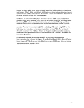 multiple access (TDMA) and is the most widely used of the three digital wireless telephone
technologies (TDMA, GSM, and CDMA). GSM digitizes and compresses data, then sends it
down a channel with two other streams of user data, each in its own time slot. It operates at
either the 900 MHz or 1800 MHz frequency band.

GSM is the de facto wireless telephone standard in Europe. GSM has over 120 million
users worldwide and is available in 120 countries, according to the GSM MoU Association.
Since many GSM network operators have roaming agreements with foreign operators,
users can often continue to use their mobile phones when they travel to other countries.

American Personal Communications (APC), a subsidiary of Sprint, is using GSM as the
technology for a broadband personal communications service (PCS). The service will
ultimately have more than 400 base stations for the palm-sized handsets that are being
made by Ericsson, Motorola, and Nokia. The handsets include a phone, a text pager, and
an answering machine.

GSM together with other technologies is part of an evolution of wireless mobile
telemmunication that includes High-Speed Circuit-Switched Data (HCSD), General Packet
Radio System (GPRS), Enhanced Data GSM Environment (EDGE), and Universal Mobile
Telecommunications Service (UMTS).




                                                                                          28
 