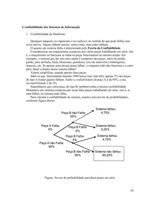 A confiabilidade dos Sistemas de Informação

   1. Confiabilidade de Hardware

       Qualquer máquina ou organismo é inconfiável, no sentido de que pode falhar sem
   aviso prévio. Alguns falham menos, outros mais, mas todos falham.
       O quanto um sistema falha é determinado pela Teoria da Confiabilidade.
       Consideremos um maquinismo composto por várias peças trabalhando em série, isto
   é, o maquinismo só funciona se todas as peças funcionarem ao mesmo tempo. Por
   exemplo, o sistema que faz um carro andar é composto das peças: anéis do pistão,
   pistão, pino da biela, biela, bronzinas, parafusos, eixo de manivela (virabrequim),
   mancais, etc. Se apenas uma dessas peças falhar, o conjunto todo não funciona e o carro
   pára. Qual a chance desse sistema falhar?
       Vamos simplificar, usando apenas duas peças.
       Sabe-se que, funcionando durante 1000 horas (sua vida útil), apenas 5% das peças
   do tipo A (todas iguais) falham. Então a confiabilidade da peça A é de 95%, e sua
   inconfiabilidade é de 5%.
       Suponhamos que outra peça, do tipo B, também tenha a mesma confiabilidade.
   Montamos um sistema composto por essas duas peças trabalhando em série, isto é, se
   uma falhar, os sistema todo falha.
       Para calcular a confiabilidade do sistema, usamos uma árvore de probabilidades,
   conforme figura abaixo.

                                                           Sistema falhou
                               Peça B não Falha                4,75%
                                     95%


               Peça A Falha          Peça B Falha          Sistema falhou
                   5%                                          0,25%
                                         5%
                                   Peça B Falha             Sistema falhou
                                       5%                       4,75%
             Peça A não Falha
                   95%
                                   Peça B não Falha       Sistema não falhou
                                         95%                   90,25%




                  Figura: Arvore de probabilidade para duas peças em série



                                                                                       29
 