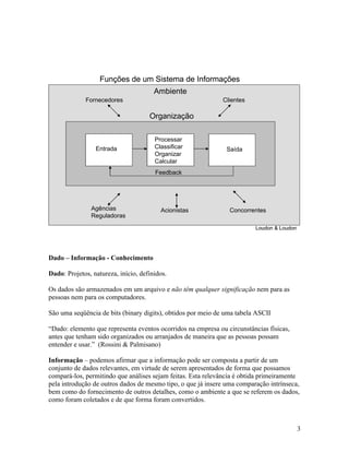 Funções de um Sistema de Informações
                                       Ambiente
             Fornecedores                                      Clientes

                                     Organização
Dado, Informação e Conhecimento

                                      Processar
Dado - Representação convencionada de uma grandeza qualquer. Expresso em unidades
                Entrada               Classificar
padronizadas, pode ser obtido por observação, medidores ou processo automático. Refere-
                                                              Saída
                                       Organizar
                                       Calcular
                                       Feedback


se a algo que é preciso conforme o tipo de medição feita e corresponde diretamente ao
processo em que é coletado. Diante do fato de ser padronizado, é de conversão previsível e
                 Agências                 Acionistas              Concorrentes
fácil de interpretar; contudo não é capaz de nos informar muita coisa a respeito de um
               Reguladoras
                                                                          Loudon & Loudon




Dado – Informação - Conhecimento

Dado: Projetos, natureza, início, definidos.

Os dados são armazenados em um arquivo e não têm qualquer significação nem para as
pessoas nem para os computadores.

São uma seqüência de bits (binary digits), obtidos por meio de uma tabela ASCII

“Dado: elemento que representa eventos ocorridos na empresa ou circunstâncias físicas,
antes que tenham sido organizados ou arranjados de maneira que as pessoas possam
entender e usar.” (Rossini & Palmisano)

Informação – podemos afirmar que a informação pode ser composta a partir de um
conjunto de dados relevantes, em virtude de serem apresentados de forma que possamos
compará-los, permitindo que análises sejam feitas. Esta relevância é obtida primeiramente
pela introdução de outros dados de mesmo tipo, o que já insere uma comparação intrínseca,
bem como do fornecimento de outros detalhes, como o ambiente a que se referem os dados,
como foram coletados e de que forma foram convertidos.



                                                                                            3
 