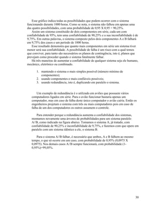 Esse gráfico indica todas as possibilidades que podem ocorrer com o sistema
funcionando durante 1000 horas. Como se nota, o sistema não falhou em apenas uma
das quatro possibilidades, com uma probabilidade de 0,95 X 0,95 = 90,25%.
   Assim um sistema constituído de dois componentes em série, cada um com
confiabilidade de 95%, tem uma confiabilidade de 90,25% e a sua inconfiabilidade é de
9,75%. Em outras palavras, o sistema composto pelos dois componentes A e B falhará
em 9,75% dos casos e um período de 1000 horas.
   Esse resultado demonstra que quanto mais componentes em série um sistema tiver
menor será sua confiabilidade. A possibilidade de falha é um risco com a qual temos
que conviver, para tanto são necessários os planos de contingência, isto é, planos que
prevejam como proceder quando o sistema fatalmente falhar.
   Há três maneiras de aumentar a confiabilidade de qualquer sistema seja ele humano,
mecânico, eletrônico ou combinado.

       1. mantendo o sistema o mais simples possível (número mínimo de
          componentes);
       2. usando componentes o mais confiáveis possíveis;
       3. usando redundância, isto é, duplicando em paralelo o sistema.


       Um exemplo de redundância é o utilizado em aviões que possuem vários
   computadores ligados em série. Para o avião funcionar bastaria apenas um
   computador, mas em caso de falha deste único computador o avião cairia. Então os
   engenheiros projetam o sistema com três ou mais computadores pois em caso de
   falha de um dos computadores os outros assumem o controle.

       Para entender porque a redundância aumenta a confiabilidade dos sistemas,
   montamos novamente uma árvores de probabilidades para um sistema paralelo
   A//B, como indicado na figura abaixo. Tomamos o sistema A, já tratado, com
   confiabilidade de 90,25% e inconfiabilidade de 9,75%, e fazemos com que opere em
   paralelo com um sistema idêntico a ele, o sistema B.

       Para o sistema A//B falhar, é necessário que ambos, A e B falhem ao mesmo
   tempo, o que só ocorre em um caso, com probabilidade de 0,95% (0,0975 X
   0,0975). Nos demais casos A//B sempre funcionará, com probabilidade (1-
   0,95%)=99,05%.




                                                                                   30
 