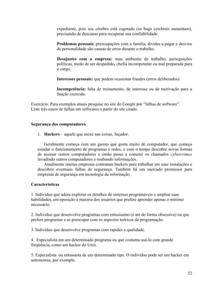 expediente, pois seu cérebro está esgotado (os bugs cerebrais aumentam),
              precisando de descanso para recuperar sua confiabilidade.

              Problemas pessoais: preocupações com a família, dívidas a pagar e desvios
              de personalidade são causas de erros durante o trabalho.

              Desajustes com a empresa: mau ambiente de trabalho, perseguições
              políticas, medo de ser despedido, chefia incompetente ou mal preparada para
              o cargo.

              Interesses pessoais: que podem ocasionar fraudes (erros deliberados).

              Incompetência: falta de treinamento, de interesse ou de motivação para a
              função exercida.

Exercício: Para exemplos atuais pesquise no site do Google por “falhas de software”.
Liste três casos de falhas em softwares a partir do site citado.


Segurança dos computadores

   1. Hackers – aquele que mexe nas coisas, fuçador.

       Geralmente começa com um garoto que gosta muito de computador, que começa
   estudar o funcionamento de programas e redes, e com o tempo descobre novas formas
   de acessar outros computadores e então passa a cometer os chamados cybercrimes
   invadindo outros computadores e roubando informações.
       Atualmente muitas empresas contratam hackers para trabalhar em suas instalações e
   descobrir eventuais falhas de segurança. Também há um mercado promissor para
   empresas de segurança em tecnologia da informação.

Características

1. Indivíduo que adora explorar os detalhes de sistemas programáveis e ampliar suas
habilidades, em oposição à maioria dos usuários que prefere aprender apenas o mínimo
necessário.

2. Indivíduo que desenvolve programas com entusiasmo (e até de forma obsessiva) ou que
prefere programar a se preocupar com os aspectos teóricos da programação.

3. Indivíduo que desenvolve programas com rapidez e qualidade.

4. Especialista em um determinado programa ou que costuma usá-lo com grande
freqüência, como um hacker do Unix.

5. Especialista ou entusiasta de um determinado tipo. O indivíduo pode ser um hacker em
astronomia, por exemplo.


                                                                                       32
 