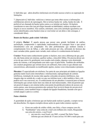 6. Indivíduo que adora desafios intelectuais envolvendo sucesso criativo ou superação de
limitações.

7. [depreciativo]: Indivíduo malicioso e intruso que tenta obter acesso a informações
confidenciais através de espionagem. Daí os termos hacker de senha, hacker de rede. É
preferível ser chamado de hacker pelos outros a se intitular um hacker. Os hackers
consideram-se uma elite (um privilégio baseado na habilidade), embora recebam com
alegria os novos membros. Eles sentem, entretanto, uma certa satisfação egocêntrica em
serem identificados como hackers (mas se você tentar ser um deles e não consegue, é
considerado falso).

Dentro de Hacker, pode existir 3 divisões

O próprio Hacker: É aquela pessoa que possui uma grande facilidade de análise,
assimilação, compreensão e capacidades surpreendentes de conseguir fazer o que quiser
(literalmente) com um computador. Ela sabe perfeitamente que nenhum sistema é
completamente livre de falhas, e sabe onde procurar por elas, utilizando de técnicas das
mais variadas (aliás, quanto mais variado, mais valioso é o conhecimento do hacker).

Cracker: Possui tanto conhecimento quanto os hackers, mas com a diferença de que, para
ele, não basta entrar em sistemas, quebrar senhas, e descobrir falhas. Ele precisa deixar um
aviso de que esteve lá, geralmente com recados mal-criados, algumas vezes destruindo
partes do sistema, e até aniquilando com tudo o que vê pela frente. Também são atribuídos
aos crackers programas que retiram travas em softwares, bem como os que alteram suas
características, adicionando ou modificando opções, muitas vezes relacionadas à pirataria.

Phreaker: É especializado em telefonia. Faz parte de suas principais atividades as ligações
gratuitas (tanto local como interurbano e internacional), reprogramação de centrais
telefônicas, instalação de escutas (não aquelas colocadas em postes telefônicos, mas
imagine algo no sentido de, a cada vez que seu telefone tocar, o dele também o fará, e ele
poderá ouvir sua conversa), etc. O conhecimento de um phreaker é essencial para se buscar
informações que seriam muito úteis nas mãos de mal-intencionados. Além de permitir que
um possível ataque a um sistema tenha como ponto de partida provedores de acessos em
outros países, suas técnicas permitem não somente ficar invisível diante de um provável
rastreamento, como também forjar o culpado da ligação fraudulenta, fazendo com que o
coitado pague o pato (e a conta).

Fatos e história

A quantidade de ações criminosas que um hacker pode realizar é grande, e sempre novas
são descobertas. Eis alguns exemplos dessas ações às quais todos estamos sujeitos:

           a. Gerar um cartão de crédito válido, mas falso, e fazer compras com ele;
           b. “bombardear” uma conta de e-mail com milhares de e-mails, bloqueando
              sua caixa de correio, e-mail bomb:
                  i. um caso de e-mail bomb: em 2003, o jornal The Strits Times,
                     informa que um chinês de 15 anos enviou 161.064 e-mails para um

                                                                                          33
 