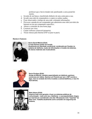 professor que o havia tratado mal, paralisando a caixa postal do
                     mestre.
        c.   Invasão de um banco, transferindo dinheiro de uma conta para a sua;
        d.   Invadir uma rede de computadores e copiar as senhas usadas;
        e.   Ficar observando o trafego de uma rede, coletando informações;
        f.   Provocar a parada de um computador que administra uma rede (servidor) da
             Internet ou em um computador específico;
        g.   Alterar o conteúdo de uma home page
        h.   Construir um vírus;
        i.   Copiar software comercial (pirataria);
        j.   Trocar música pela Internet (P2P ou peer to peer);


Hackers Famosos

                   Kevin David Mitnick (EUA)
                   O mais famoso hacker do mundo.
                   Atualmente em liberdade condicional, condenado por fraudes no
                   sistema de telefonia, roubo de informações e invasão de sistemas.
                   Os danos materiais são incalculáveis




                   Kevin Poulsen (EUA)
                   Amigo de Mitnick, também especializado em telefonia, ganhava
                   concursos em rádios. Ganhou um Porsche por ser o 102º ouvinte a
                   ligar, mas na verdade ele tinha invadido a central telefônica, e isso foi
                   fácil demais.




                    Mark Abene (EUA)
                    Inspirou toda uma geração a fuçar os sistemas públicos de
                    comunicação - mais uma vez, a telefonia - e sua popularidade chegou
                    ao nível de ser considerado uma das 100 pessoas mais "espertas" de
                    New York. Trabalha atualmente como consultor em segurança de
                    sistema.




                                                                                         34
 