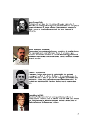 John Draper (EUA)
Praticamente um ídolo dos três acima, introduziu o conceito de
Phreaker, ao conseguir fazer ligações gratuitas utilizando um apito de
plastico que vinha de brinde em uma caixa de cereais. Obrigou os
EUA a trocar de sinalização de controle nos seus sistemas de
telefonia.




Johan Helsingius (Finlândia)
Responsável por um dos mais famosos servidores de email anônimo.
Foi preso após se recusar a fornecer dados de um acesso que
publicou documentos secretos da Church of Scientology na Internet.
Tinha para isso um 486 com HD de 200Mb, e nunca precisou usar seu
próprio servidor.




Vladimir Levin (Rússia)
Preso pela Interpol após meses de investigação, nos quais ele
conseguiu transferir 10 milhões de dólares de contas bancárias do
Citibank. Insiste na idéia de que um dos advogados contratados para
defendê-lo é (como todo russo neurótico normalmente acharia), na
verdade, um agente do FBI. Ele não é tão feio quanto parece nesta
foto.




Robert Morris (EUA)
Espalhou "acidentalmente" um worm que infectou milhões de
computadores e fez boa parte da Internet parar em 1988. Ele é filho de
um cientista chefe do National Computer Security Center, parte da
Agência Nacional de Segurança. Ironias...




                                                                   35
 