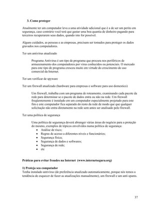 3. Como proteger

Atualmente ter um computador leva a uma atividade adicional que é a de ser um perito em
segurança, caso contrário você terá que gastar uma boa quantia de dinheiro pagando para
terceiros recuperarem seus dados, quando isto for possível.

Alguns cuidados, as pessoas e as empresas, precisam ser tomados para proteger os dados
gravados nos computadores.

Ter um antivírus atualizado

       Programa Antivirus é um tipo de programa que procura nos periféricos de
       armazenamento dos computadores por virus conhecidos ou potenciais. O mercado
       para este tipo de programa cresceu muito em virtude do crescimento do uso
       comercial da Internet.

Ter um verificar de spyware

Ter um firewall atualizado (hardware para empresas e software para uso domestico)

       Um firewall, trabalha com um programa de roteamento, examinando cada pacote da
       rede para determinar se o pacote de dados entra ou não na rede. Um firewall
       freqüentemente é instalado em um computador especialmente projetado para este
       fim e este computador fica separado do resto da rede de modo que que qualquer
       solicitação não entra diretamente na rede sem antes ser analisado pelo firewall.

Ter uma política de segurança

       Uma política de segurança deverá abranger várias áreas do negócio para a proteção
       do mesmo, exemplos de tópicos envolvidos numa política de segurança:
             Análise de risco;
             Regras de acesso a diferentes níveis e funcionários;
             Segurança física;
             Segurança de dados e softwares;
             Segurança de rede;
             etc


Práticas para evitar fraudes na Internet (www.internetsegura.org)

1) Proteja seu computador
Tenha instalado antivírus (de preferência atualizado automaticamente, porque nós temos a
tendência de esquecer de fazer as atualizações manualmente), um firewall e um anti-spams.




                                                                                         37
 