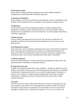 2) Não forneça senhas
Nunca informe qualquer senha para qualquer pessoa ou para qualquer pedido de
cadastramento ou recadastramento sob nenhum argumento.

3) Atenção no destinatário
Recuse qualquer e-mail cujo o remetente seja desconhecido, ou que sua identidade levante
suspeitas. Essas mensagens devem ser deletadas. Preste atenção em endereços falsos.

4) Pagamento
Um das formas mais comuns de aplicação de golpes é a exigência de pagamentos
antecipados. Certifique-se sobre a procedência do site e em caso de dúvida, contate a
empresa através do atendimento on-line ou telefone fixo. Ao sentir qualquer desconfiança,
não efetue o pagamento.

5) Dados pessoais
Forneça somente seus dados pessoais como CPF e RG para sites reconhecidos e de
procedência confiável. Em caso de dúvida da procedência do site, não forneça os seus
dados pessoais

6) Participação de sorteios
Todo sorteio deve estar devidamente regularizado através da Caixa Econômica Federal, do
SEAE (Secretária de Acompanhamento Econômico) ou SUSEP (Superintendência de
Seguros Privados). Recuse participar de sorteios de ofertas tentadoras e milagrosas, pois
normalmente ações como estas são armadilhas para roubar dados e identidades.

7) Ofertas tentadoras
Não aceite ofertas tentadoras via email , geralmente encaminhadas por logins falsos, que
prometem prêmios instantâneos ou descontos especiais.

8) Programas de invasão
Cuidado com mensagens beneficentes ou que contenham ../imagens de catástrofes, atos de
barbárie, pornografia, acidentes etc que são enviadas para que sejam abertas. A curiosidade
do internauta é explorada pelos falsários, com o intuito de aplicar golpes. Geralmente os
arquivos com as supostas ../imagens carregam programas de invasão que se instalam
ocultamente no computador do usuário, para posteriormente roubar senhas e dados
cadastrais da pessoa.

9) E-mails
Não abrir anexos de e-mails vindos de desconhecidos ou mesmo de conhecidos mas com
texto suspeito ou sem sentido. Leia as mensagens antes de clicar nos links. Esse tipo de
mensagem contém muitos erros gramaticais. Se ficar tentado em clicar no link de uma
mensagem, verifique antes se a extensão é um arquivo .exe ou .zip , ou se refere a um




                                                                                           38
 