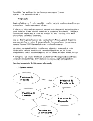 formulário. Caso positivo delete imediatamente a mensagem Exemplo :
http://65.75.191.196/emailscan.EXE

       Criptografia

Criptografia (do grego Kryptós, escondido + graphia, escrita) é uma forma de codificar um
texto sigiloso, evitando que estranhos o leiam.

A criptografia foi utilizada pelos generais romanos quando desejavam enviar mensagens e
queria mantê-las secretas até que o destinatário as recebessem. Inicialmente a criptografia
se restringia a simples troca de letras, por exemplo, o A pelo X etc; cuja chave era de
conhecimento somente do destinatário.

Este tipo de criptografia funcionou até a Segunda Guerra Mundial, quando do exército
americano decifrou os códigos do exército alemão. Depois os alemães inventaram uma
máquina chamada ENIGMA que ainda hoje é considerada moderna.

No entanto com a proliferação da Tecnologia da Informação novas técnicas foram
desenvolvidas tornando, na atualidade, virtualmente impossível que um arquivo
incriptografado ser lido por qualquer pessoa que não tenha a chave para decifrar o código.

A criptografia é um assunto tratado com tão grande importância que os Estados Unidos
somente liberou a exportação de programas sofisticados de criptografia após 1999.

Projeto e Implantação de Sistemas de Informação

   1. Etapas do processo




         Processo de
         Iniciação                                               Processo de
                                                                 Planejamento



            Processo de
            Controle
                                                              Processo de
                                                              Execução



                                  Processo de
                                  Encerramento
                                                                                          39
 