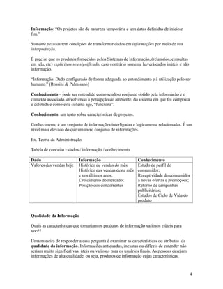 Informação: “Os projetos são de natureza temporária e tem datas definidas de início e
fim.”

Somente pessoas tem condições de transformar dados em informações por meio de sua
interpretação.

É preciso que os produtos fornecidos pelos Sistemas de Informação, (relatórios, consultas
em tela, etc) explicitem seu significado, caso contrário somente haverá dados inúteis e não
informação.

“Informação: Dado configurado de forma adequada ao entendimento e à utilização pelo ser
humano.” (Rossini & Palmisano)

Conhecimento – pode ser entendido como sendo o conjunto obtido pela informação e o
contexto associado, envolvendo a percepção do ambiente, do sistema em que foi composta
e coletada e como este sistema age, “funciona”.

Conhecimento: um texto sobre características de projetos.

Conhecimento é um conjunto de informações interligadas e logicamente relacionadas. É um
nível mais elevado do que um mero conjunto de informações.

Ex. Teoria da Administração

Tabela de conceito – dados / informação / conhecimento

Dado                       Informação                        Conhecimento
Valores das vendas hoje    Histórico de vendas do mês,       Estudo de perfil do
                           Histórico das vendas deste mês    consumidor;
                           e nos últimos anos;               Receptividade do consumidor
                           Crescimento do mercado;           a novas ofertas e promoções;
                           Posição dos concorrentes          Retorno de campanhas
                                                             publicitárias;
                                                             Estudos de Ciclo de Vida do
                                                             produto


Qualidade da Informação

Quais as características que tornariam os produtos de informação valiosos e úteis para
você?

Uma maneira de responder a essa pergunta é examinar as características ou atributos da
qualidade da informação. Informações antiquadas, inexatas ou difíceis de entender não
seriam muito significativas, úteis ou valiosas para os usuários finais. As pessoas desejam
informações de alta qualidade, ou seja, produtos de informação cujas características,



                                                                                              4
 