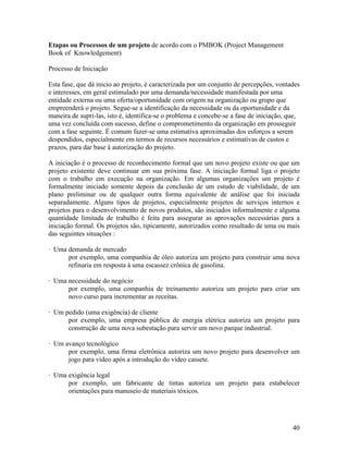 Etapas ou Processos de um projeto de acordo com o PMBOK (Project Management
Book of Knowledgement)

Processo de Iniciação

Esta fase, que dá inicio ao projeto, é caracterizada por um conjunto de percepções, vontades
e interesses, em geral estimulado por uma demanda/necessidade manifestada por uma
entidade externa ou uma oferta/oportunidade com origem na organização ou grupo que
empreenderá o projeto. Segue-se a identificação da necessidade ou da oportunidade e da
maneira de supri-las, isto é, identifica-se o problema e concebe-se a fase de iniciação, que,
uma vez concluída com sucesso, define o comprometimento da organização em prosseguir
com a fase seguinte. É comum fazer-se uma estimativa aproximadas dos esforços a serem
despendidos, especialmente em termos de recursos necessários e estimativas de custos e
prazos, para dar base à autorização do projeto.

A iniciação é o processo de reconhecimento formal que um novo projeto existe ou que um
projeto existente deve continuar em sua próxima fase. A iniciação formal liga o projeto
com o trabalho em execução na organização. Em algumas organizações um projeto é
formalmente iniciado somente depois da conclusão de um estudo de viabilidade, de um
plano preliminar ou de qualquer outra forma equivalente de análise que foi iniciada
separadamente. Alguns tipos de projetos, especialmente projetos de serviços internos e
projetos para o desenvolvimento de novos produtos, são iniciados informalmente e alguma
quantidade limitada de trabalho é feita para assegurar as aprovações necessárias para a
iniciação formal. Os projetos são, tipicamente, autorizados como resultado de uma ou mais
das seguintes situações :

· Uma demanda de mercado
      por exemplo, uma companhia de óleo autoriza um projeto para construir uma nova
      refinaria em resposta à uma escassez crônica de gasolina.

· Uma necessidade do negócio
      por exemplo, uma companhia de treinamento autoriza um projeto para criar um
      novo curso para incrementar as receitas.

· Um pedido (uma exigência) de cliente
      por exemplo, uma empresa pública de energia elétrica autoriza um projeto para
      construção de uma nova subestação para servir um novo parque industrial.

· Um avanço tecnológico
      por exemplo, uma firma eletrônica autoriza um novo projeto para desenvolver um
      jogo para vídeo após a introdução do vídeo cassete.

· Uma exigência legal
      por exemplo, um fabricante de tintas autoriza um projeto para estabelecer
      orientações para manuseio de materiais tóxicos.




                                                                                          40
 