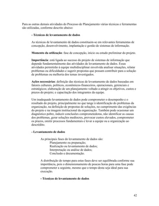 Para as outras demais atividades do Processo de Planejamento várias técnicas e ferramentas
são utilizadas, conforme descrito abaixo:

       - Técnicas de levantamento de dados

       As técnicas de levantamento de dados constituem-se em relevantes ferramentas de
       concepção, desenvolvimento, implantação e gestão de sistemas de informação.

       Momento da utilização: fase de concepção, início ou estudo preliminar do projeto.

       Importância: está ligada ao sucesso do projeto de sistemas de informação que
       depende fundamentalmente das atividades de levantamento de dados. Essas
       atividades permitirão à equipe multidisciplinar envolvida analisar situações, relatar
       problemas ou dificuldades e sugerir propostas que possam contribuir para a solução
       de problemas ou melhoria dos temas investigados.

       Ações necessárias: definição das técnicas de levantamento de dados baseadas em
       fatores culturais, políticos, econômicos-financeiros, operacionais, gerenciais e
       estratégicos; elaboração de um planejamento voltado a atingir os objetivos, custos e
       prazos do projeto; e capacitação dos integrantes da equipe.

       Um inadequado levantamento de dados pode comprometer o desempenho e o
       resultado do projeto, principalmente no que tange à identificação do problemas da
       organização, na definição de propostas de soluções, no cumprimento das exigências
       do projeto e na imagem institucional da organização. Também pode ocasionar um
       diagnóstico pobre, induzir conclusões comprometedoras, não identificar as causas
       dos problemas, gerar soluções medíocres, provocar custos elevados, comprometer
       os prazos, omitir processos fundamentais e levar a equipe ou a organização ao
       descrédito.

       - Levantamento de dados

              As principais fases do levantamento de dados são:
                     Planejamento ou preparação;
                     Realização ou levantamento de dados;
                     Interpretação ou análise de dados;
                     Conclusão e documentação.

              A distribuição do tempo para estas fases deve ser equilibrada conforme sua
              importância, pois o dimensionamento de poucas horas para uma fase pode
              comprometer a seguinte, mesmo que o tempo desta seja ideal para sua
              execução.

              - Técnicas de levantamento de dados




                                                                                          42
 