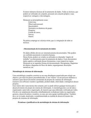 Existem inúmeras técnicas de levantamento de dados. Todas as técnicas, que
              podem ser utilizadas em conjunto, possuem um conceito próprio e suas
              respectivas vantagens e desvantagens.

              Destacam-se principalmente essas:
                     Entrevista;
                     Observação pessoal;
                     Questionário;
                     Seminário ou dinâmica de grupo;
                     Pesquisa;
                     Estudo de casos;
                     Survey;
                     Outros.

              Na prática emprega-se a técnica mista, que é a integração de todas as
              técnicas.


              - Documentação do levantamento de dados

              Os dados obtidos devem ser sistematicamente documentados. Não podem
              ser confiados puramente à memória humana.
              Dessa forma, podem ser criados ou utilizados os chamados “papéis de
              trabalho” (ou documentos para levantamento de dados). Esses documentos
              darão suporte a utilização dessas ferramentas e suas respectivas regras.
              Destacam-se as seguintes formas de documentação: fluxogramas; diagramas
              de objetos; diagramas de fluxo de dados; organogramas; descrições
              narrativas; etc.

Metodologia de sistemas de informação

Uma metodologia completa constitui-se em uma abordagem organizada para atingir um
objetivo, por meio de passos preestabelecidos. É um “roteiro” ou um processo dinâmico e
interativo para desenvolvimento estruturado de projetos de sistemas de informação
(inclusive de software) visando à qualidade, produtividade, efetividade e inteligência desses
projetos.
Esse roteiro não é uma técnica tão-somente, pois se pode utilizar qualquer técnica para o
desenvolvimento do projeto de sistema de informação. A metodologia deve ser de toda a
organização e para toda a organização, de maneira que seja elaborada e utilizada por todos.
Ela deve ser amplamente discutida e detalhadamente avaliada por todos na organização:
gestores, desenvolvedores e usuários, ou seja, por uma equipe multidisciplinar. Também
deve ser revisada, atualizada e completamentada na medida do desenvolvimento dos
projetos de sistemas de informação.

       Premissas e justificativas da metodologia do sistema de informação




                                                                                          43
 