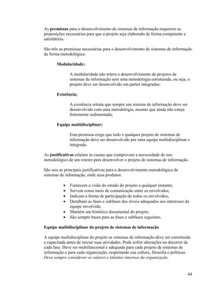 As premissas para o desenvolvimento de sistemas de informação requerem as
proposições necessárias para que o projeto seja elaborado de forma competente e
satisfatória.

São três as premissas necessárias para o desenvolvimento de sistemas de informação
de forma metodológica:

       Modularidade;

              A modularidade não tolera o desenvolvimento de projetos de
              sistemas de informação sem uma metodologia estruturada, ou seja, o
              projeto deve ser desenvolvido em partes integradas;

       Existência;

              A existência retrata que sempre um sistema de informação deve ser
              desenvolvido com uma metodologia, mesmo que ainda não esteja
              fortemente sedimentada;

       Equipe multidisciplinar;

              Esta premissa exige que todo e qualquer projeto de sistemas de
              informação deve ser desenvolvido por uma equipe multidisciplinar e
              integrada.

As justificativas relatam as causas que comprovam a necessidade do uso
metodológico de um roteiro para desenvolver o projeto de sistemas de informação.

São seis as principais justificativas para o desenvolvimento metodológico de
sistemas de informação, onde seus produtos:

              Fornecem a visão do estado do projeto a qualquer instante;
              Servem como meio de comunicação entre os envolvidos;
              Indicam a forma de participação de todos os envolvidos;
              Detalham as fases e subfases dos níveis adequados aos interesses da
              equipe envolvida;
              Mantém um histórico documental do projeto;
              São sempre bases para as fases e subfases seguintes.

Equipe multidisciplinar do projeto de sistemas de informação

A equipe multidisciplinar do projeto se sistemas de informação deve ser constituída
e capacitada antes de iniciar suas atividades. Pode sofrer alterações no decorrer de
cada fase. Deve ser multifuncional e adequada para cada projeto de sistemas de
informação e para cada organização, respeitando sua cultura, filosofia e políticas.
Deve sempre considerar os valores e talentos internos da organização.


                                                                                  44
 