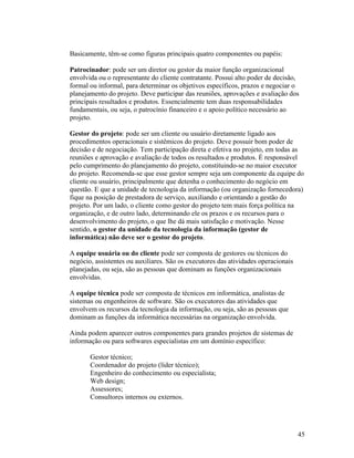 Basicamente, têm-se como figuras principais quatro componentes ou papéis:

Patrocinador: pode ser um diretor ou gestor da maior função organizacional
envolvida ou o representante do cliente contratante. Possui alto poder de decisão,
formal ou informal, para determinar os objetivos específicos, prazos e negociar o
planejamento do projeto. Deve participar das reuniões, aprovações e avaliação dos
principais resultados e produtos. Essencialmente tem duas responsabilidades
fundamentais, ou seja, o patrocínio financeiro e o apoio político necessário ao
projeto.

Gestor do projeto: pode ser um cliente ou usuário diretamente ligado aos
procedimentos operacionais e sistêmicos do projeto. Deve possuir bom poder de
decisão e de negociação. Tem participação direta e efetiva no projeto, em todas as
reuniões e aprovação e avaliação de todos os resultados e produtos. É responsável
pelo cumprimento do planejamento do projeto, constituindo-se no maior executor
do projeto. Recomenda-se que esse gestor sempre seja um componente da equipe do
cliente ou usuário, principalmente que detenha o conhecimento do negócio em
questão. E que a unidade de tecnologia da informação (ou organização fornecedora)
fique na posição de prestadora de serviço, auxiliando e orientando a gestão do
projeto. Por um lado, o cliente como gestor do projeto tem mais força política na
organização, e de outro lado, determinando ele os prazos e os recursos para o
desenvolvimento do projeto, o que lhe dá mais satisfação e motivação. Nesse
sentido, o gestor da unidade da tecnologia da informação (gestor de
informática) não deve ser o gestor do projeto.

A equipe usuária ou do cliente pode ser composta de gestores ou técnicos do
negócio, assistentes ou auxiliares. São os executores das atividades operacionais
planejadas, ou seja, são as pessoas que dominam as funções organizacionais
envolvidas.

A equipe técnica pode ser composta de técnicos em informática, analistas de
sistemas ou engenheiros de software. São os executores das atividades que
envolvem os recursos da tecnologia da informação, ou seja, são as pessoas que
dominam as funções da informática necessárias na organização envolvida.

Ainda podem aparecer outros componentes para grandes projetos de sistemas de
informação ou para softwares especialistas em um domínio específico:

       Gestor técnico;
       Coordenador do projeto (líder técnico);
       Engenheiro do conhecimento ou especialista;
       Web design;
       Assessores;
       Consultores internos ou externos.




                                                                                    45
 