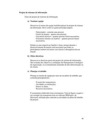 Projeto de sistemas de informação

      Fases do projeto de sistemas de informação

         a) Nominar equipe

             Descrever os nomes da equipe multidisciplinar do projeto de sistema
             de informação. Deve conter os quatro principais papéis:

                    Patrocinador - somente uma pessoa);
                    Gestor do projeto - apenas uma pessoa);
                    Executores técnicos - quantas pessoas forem necessárias;
                    Executores clientes ou usuários – quantas pessoas forem
                    necessárias;

             Relatar as suas respectivas funções e áreas, porque durante o
             desenvolvimento do projeto será necessário que todos os
             participantes tenham em mente com clareza a abrangência da sua
             função.

         b) Obter diretrizes

             Descrever as diretrizes gerais do projeto de sistema de informação.
             São oriundas dos objetivos e estratégias do Planejamento Estratégico
             da organização, ou eventualmente emanadas da alta administração ou
             do cliente.

         c) Planejar o trabalho

             Planejar as tarefas da equipe por meio de um plano de trabalho, que
             contenha principalmente:

                    O nome dos responsáveis;
                    Atividades ou atribuições;
                    Prazos ou datas;
                    Recursos necessários;

             Ë comumente conhecido como cronograma. Veja na figura a seguir o
             um exemplo de cronograma feito no software MSProject, da
             Microsoft, utilizado para controlar as atividades do plano de trabalho
             do projeto.




                                                                                 46
 