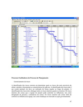 Processos Facilitadores do Processo de Planejamento

   Gerenciamento de riscos

A identificação dos riscos consiste em determinar quais os riscos são mais prováveis de
afetar o projeto e documentar as características de cada um. A identificação dos riscos não é
um evento pontual; ele deve ser realizado de forma regular ao longo do projeto. A
identificação dos riscos deve abranger tanto os riscos internos quanto os externos. Os riscos
internos são coisas que a equipe do projeto pode controlar ou influenciar, tais como
designação de pessoas e estimativas de custos. Os riscos externos são coisas além do
controle ou influência da equipe, tais como mudanças no mercado ou ação governamental.


                                                                                          47
 