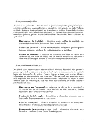 Planejamento da Qualidade

A Gerência da Qualidade do Projeto inclui os processos requeridos para garantir que o
projeto irá satisfazer as necessidades para as quais ele foi empreendido. Isto inclui “todas as
atividades da função de gerência geral que determinam as políticas de qualidade, objetivos
e responsabilidades e para a implementação destes, por meio de planejamento da qualidade,
controle da qualidade, garantia da qualidade e melhoria da qualidade, dentro do sistema de
qualidade”

       Planejamento da Qualidade – identificar quais padrões de qualidade são
       relevantes para o projeto e determinar a forma de satisfazê-los.

       Garantia da Qualidade – avaliar periodicamente o desempenho geral do projeto
       buscando assegurar a satisfação dos padrões relevantes de qualidade.

       Controle da Qualidade – monitorar os resultados específicos do projeto para
       determinar se eles estão de acordo com os padrões de qualidade relevantes e
       identificar as formas para eliminar as causas de desempenhos insatisfatórios.


   Planejamento das Comunicações

A Gerência das Comunicações do Projeto inclui os processos requeridos para garantir a
geração apropriada e oportuna, a coleta, a distribuição, o armazenamento e o controle
básico das informações do projeto. Fornece ligações críticas entre pessoas, idéias e
informações que são necessárias para o sucesso. Todos os envolvidos no projeto devem
estar preparados para enviar e receber comunicações na “linguagem” do projeto e devem
entender como as comunicações, que eles estão individualmente envolvidos afetam o
projeto como um todo.

       Planejamento das Comunicações – determinar as informações e comunicações
       necessárias para os interessados: quem necessita de qual informação, quando
       necessitarão dela e como isso será fornecido.

       Distribuição das Informações – disponibilizar a informações necessárias para os
       interessados do projeto da maneira conveniente.

       Relato de Desempenho – coletar e disseminar as informações de desempenho.
       Inclui relatórios de situação, medição de progresso e previsões.

       Encerramento Administrativo – gerar, reunir e disseminar informações para
       formalizar a conclusão de uma fase ou de todo o projeto.



                                                                                            48
 