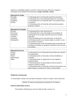 atributos ou qualidades ajudam a torná-los valiosos para elas. Devemos imaginar a
informação como dotada de três dimensões: tempo, conteúdo e forma.

Dimensão do Tempo
Prontidão                    A informação deve ser fornecida quando for necessária
Aceitação                    A informação deve estar atualizada quando for necessária
Freqüência                   A informação deve ser fornecida tantas vezes quantas forem
Período                      necessárias
                             A informação pode ser fornecida sobre períodos passados,
                             presentes e futuros

Dimensão do Conteúdo
Precisão                     A informação deve estar isenta de erros
Relevância                   A informação deve estar relacionada às necessidades de
Integridade                  informação de um receptor específico para uma situação
Concisão                     específica
Amplitude                    Toda informação que for necessária deve ser fornecida
Desempenho                   A informação pode ter um alcance amplo ou estreito, ou um
                             foco interno ou externo
                             A informação pode revelar desempenho pela mensuração das
                             atividades concluídas, do progresso realizado ou dos recursos
                             acumulados

Dimensão da Forma
Clareza                      A informação deve ser fornecida de uma forma que seja fácil
Detalhe                      de compreender
Ordem                        A informação pode ser fornecida em forma detalhada ou
Apresentação                 resumida
Mídia                        A informação pode ser organizada em uma seqüência
                             predeterminada
                             A informação pode ser apresentada em forma narrativa,
                             numérica, gráfica ou outras
                             A informação pode ser fornecida na forma de documentos em
                             papel impresso, monitores de vídeo ou outras mídias



Modulo de Comunicação

A comunicação se dá por meio de quatro elementos: Emissor, receptor, canal e protocolo.

                   Emissor     canal de comunicação com protocolo      receptor

Emissor (information source)

       Emite dados codificados por meio de ondas de rádio, sonoras, etc.


                                                                                          5
 