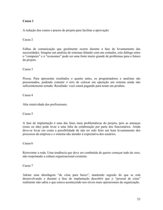 Causa 1

A redução dos custos e prazos do projeto para facilitar a aprovação:

Causa 2

Falhas de comunicação que geralmente ocorre durante a fase de levantamento das
necessidades. Imagine um analista de sistemas falando com um contador, este diálogo entre
o “computes” e o “economes” pode ser uma fonte muito grande de problemas para o futuro
do projeto.

Causa 3

Pressa. Para apresentar resultados o quanto antes, os programadores e analistas são
pressionados, podendo cometer o erro de colocar em operação um sistema ainda não
suficientemente testado. Resultado: você estará pagando para testar um produto.

Causa 4

Alta rotatividade dos profissionais.

Causa 5

A fase de implantação é uma das fases mais problemáticas do projeto, pois as ameaças
(reais ou não) pode levar a uma falta de colaboração por parte dos funcionários. Ainda
deve-se levar em conta a possibilidade de não ter sido feito um bom levantamento dos
processos da empresa e o sistema não atender à expectativa dos usuários.

Causa 6

Reinventar a roda. Uma tendência que deve ser combatida de querer começar tudo do zero,
não respeitando a cultura organizacional existente.

Causa 7

Adotar uma abordagem “de cima para baixo”, mantendo segredo do que se está
desenvolvendo e durante a fase de implantação descobrir que o “pessoal de cima”
realmente não sabia o que estava acontecendo nos níveis mais operacionais da organização.




                                                                                      53
 