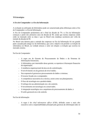 TI Estratégica

A Era do Computador e a Era da Informação

A evolução na utilização da Informática pode ser caracterizada pelas diferenças entre a Era
do Computador e a Era da Informação.
A Era do Computador predominou até o final da década de 70 e a Era da Informação
começou a partir dos primeiros anos da década de 80, sendo que muitas empresas ainda
estão na transição entre as duas e que no Brasil esta mudança aconteceu por volta da
metade da década de 80.
No Brasil esta demora para a entrada das empresas na Era da Informação foi em grande
parte causada pela antiga Lei de Informática, que com o objetivo de permitir a evolução da
informática no Brasil, na verdade atrasou o setor em relação a evolução que ocorreu no
mercado externo.

Na Era do Computador:

          A regra era do Gerente de Processamento de Dados e de Sistemas de
          Informações Gerenciais;
          A Informática, por intermédio desse gerente, se reportava à hierarquia financeira
          da organização;
          A tendência organizacional da área era de centralização;
          O envolvimento era da gerencia de nível médio;
          Seu responsável gerenciava processamento de dados e sistemas;
          O recurso focado era o computador;
          A competência necessária era a técnica, assim como seu planejamento;
          O foco da tecnologia era a produtividade;
          O enfoque da sua administração era o de controle;
          O investimento em tecnologia era conservador;
          A integração tecnológica era a arquitetura de processamento de dados; e
          O estilo gerencial era o de controle.

Na Era da Informação:

          A regra é do chief information officer (CIO), definido como o mais alto
          executivo com a responsabilidade principal pela gerencia da informação (não só




                                                                                        54
 