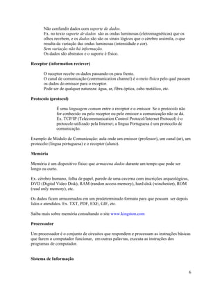 Não confundir dados com suporte de dados.
       Ex. no texto suporte de dados são as ondas luminosas (eletromagnéticas) que os
       olhos recebem, e os dados são são os sinais lógicos que o cérebro assimila, o que
       resulta da variação das ondas luminosas (intensidade e cor).
       Sem variação não há informação.
       Os dados são abstratos e o suporte é físico.

Receptor (information reciever)

       O receptor recebe os dados passando-os para frente.
       O canal de comunicação (communication channel) é o meio físico pelo qual passam
       os dados do emissor para o receptor.
       Pode ser de qualquer natureza: água, ar, fibra óptica, cabo metálico, etc.

Protocolo (protocol)

              É uma linguagem comum entre o receptor e o emissor. Se o protocolo não
              for conhecido ou pelo receptor ou pelo emissor a comunicação não se dá.
              Ex. TCP/IP (Telecommunication Control Protocol/Internet Protocol) é o
              protocolo utilizado pela Internet; a língua Portuguesa é um protocolo de
              comunicação.

Exemplo de Módulo de Comunicação: aula onde um emissor (professor), um canal (ar), um
protocolo (língua portuguesa) e o receptor (aluno).

Memória

Memória é um dispositivo físico que armazena dados durante um tempo que pode ser
longo ou curto.

Ex. cérebro humano, folha de papel, parede de uma caverna com inscrições arqueológicas,
DVD (Digital Vídeo Disk), RAM (randon access memory), hard disk (winchester), ROM
(read only memory), etc.

Os dados ficam armazenados em um predeterminado formato para que possam ser depois
lidos e atendidos. Ex. TXT, PDF, EXE, GIF, etc.

Saiba mais sobre memória consultando o site www.kingston.com

Processador

Um processador é o conjunto de circuitos que respondem e processam as instruções básicas
que fazem o computador funcionar, em outras palavras, executa as instruções dos
programas de computador.


Sistema de Informação


                                                                                           6
 