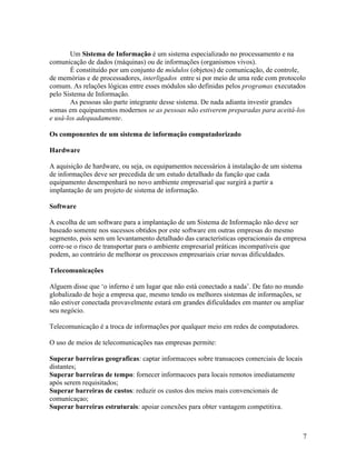 Um Sistema de Informação é um sistema especializado no processamento e na
comunicação de dados (máquinas) ou de informações (organismos vivos).
        É constituído por um conjunto de módulos (objetos) de comunicação, de controle,
de memórias e de processadores, interligados entre si por meio de uma rede com protocolo
comum. As relações lógicas entre esses módulos são definidas pelos programas executados
pelo Sistema de Informação.
        As pessoas são parte integrante desse sistema. De nada adianta investir grandes
somas em equipamentos modernos se as pessoas não estiverem preparadas para aceitá-los
e usá-los adequadamente.

Os componentes de um sistema de informação computadorizado

Hardware

A aquisição de hardware, ou seja, os equipamentos necessários à instalação de um sistema
de informações deve ser precedida de um estudo detalhado da função que cada
equipamento desempenhará no novo ambiente empresarial que surgirá a partir a
implantação de um projeto de sistema de informação.

Software

A escolha de um software para a implantação de um Sistema de Informação não deve ser
baseado somente nos sucessos obtidos por este software em outras empresas do mesmo
segmento, pois sem um levantamento detalhado das características operacionais da empresa
corre-se o risco de transportar para o ambiente empresarial práticas incompatíveis que
podem, ao contrário de melhorar os processos empresariais criar novas dificuldades.

Telecomunicações

Alguem disse que ‘o inferno é um lugar que não está conectado a nada’. De fato no mundo
globalizado de hoje a empresa que, mesmo tendo os melhores sistemas de informações, se
não estiver conectada provavelmente estará em grandes dificuldades em manter ou ampliar
seu negócio.

Telecomunicação é a troca de informações por qualquer meio em redes de computadores.

O uso de meios de telecomunicações nas empresas permite:

Superar barreiras geograficas: captar informacoes sobre transacoes comerciais de locais
distantes;
Superar barreiras de tempo: fornecer informacoes para locais remotos imediatamente
após serem requisitados;
Superar barreiras de custos: reduzir os custos dos meios mais convencionais de
comunicaçao;
Superar barreiras estruturais: apoiar conexões para obter vantagem competitiva.



                                                                                           7
 