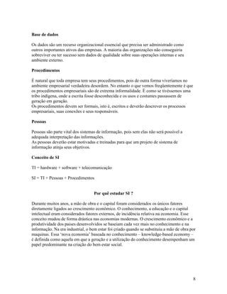 Base de dados

Os dados são um recurso organizacional essencial que precisa ser administrado como
outros importantes ativos das empresas. A maioria das organizações não conseguiria
sobreviver ou ter sucesso sem dados de qualidade sobre suas operações internas e seu
ambiente externo.

Procedimentos

É natural que toda empresa tem seus procedimentos, pois de outra forma viveríamos no
ambiente empresarial verdadeira desordem. No entanto o que vemos freqüentemente é que
os procedimentos empresariais são de extrema informalidade. É como se tivéssemos uma
tribo indígena, onde a escrita fosse desconhecida e os usos e costumes passassem de
geração em geração.
Os procedimentos devem ser formais, isto é, escritos e deverão descrever os processos
empresariais, suas conexões e seus responsáveis.

Pessoas

Pessoas são parte vital dos sistemas de informação, pois sem elas não será possível a
adequada interpretação das informações.
As pessoas deverão estar motivadas e treinadas para que um projeto de sistema de
informação atinja seus objetivos.

Conceito de SI

TI = hardware + software + telecomunicação

SI = TI + Pessoas + Procedimentos


                                   Por quê estudar SI ?

Durante muitos anos, a mão de obra e o capital foram considerados os únicos fatores
diretamente ligados ao crescimento econômico. O conhecimento, a educação e o capital
intelectual eram considerados fatores externos, de incidência relativa na economia. Esse
conceito mudou de forma drástica nas economias modernas. O crescimento econômico e a
produtividade dos paises desenvolvidos se baseiam cada vez mais no conhecimento e na
informação. Na era industrial, o bem estar foi criado quando se substituiu a mão de obra por
maquinas. Essa ‘nova economia’ baseada no conhecimento – knowledge-based economy –
é definida como aquela em que a geração e a utilização do conhecimento desempenham um
papel predominante na criação do bem estar social.




                                                                                          8
 