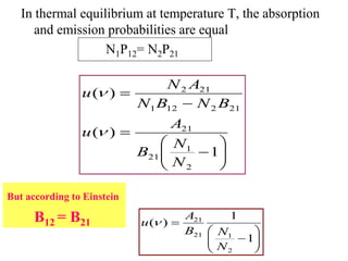 In thermal equilibrium at temperature T, the absorption
      and emission probabilities are equal
                   N1P12= N2P21

                                N 2 A21
                u( )
                            N1 B12 N 2 B21
                                   A21
                u( )
                                   N1
                            B21           1
                                   N2

But according to Einstein

      B12 = B21             u( )
                                    A21       1
                                    B21   N1
                                                  1
                                          N2
 