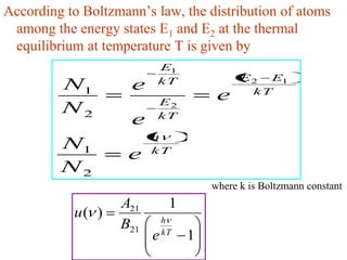 According to Boltzmann’s law, the distribution of atoms
 among the energy states E1 and E2 at the thermal
 equilibrium at temperature T is given by
                         E1
                         kT                 E 2 E1
         N1          e                        kT
                         E2
                                       e
         N2              kT
                     e
                         h
         N1              kT
                    e
         N2
                                      where k is Boltzmann constant
                   A21        1
           u( )              h
                   B21       kT
                         e        1
 