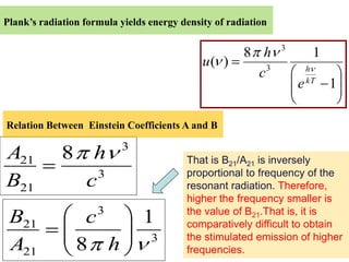 Plank’s radiation formula yields energy density of radiation

                                                               3
                                                      8 h               1
                                             u( )
                                                        c3             h
                                                                       kT
                                                                   e        1

Relation Between Einstein Coefficients A and B

                          3
A21          8     h                     That is B21/A21 is inversely
                    3                    proportional to frequency of the
B21               c                      resonant radiation. Therefore,
                                         higher the frequency smaller is
                     3                   the value of B21.That is, it is
 B21              c            1         comparatively difficult to obtain
                                 3       the stimulated emission of higher
 A21             8 h                     frequencies.
 