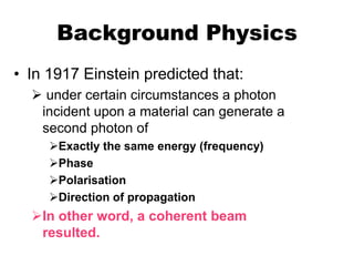 Background Physics
• In 1917 Einstein predicted that:
   under certain circumstances a photon
   incident upon a material can generate a
   second photon of
     Exactly the same energy (frequency)
     Phase
     Polarisation
     Direction of propagation
  In other word, a coherent beam
   resulted.
 