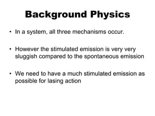 Background Physics
• In a system, all three mechanisms occur.

• However the stimulated emission is very very
  sluggish compared to the spontaneous emission

• We need to have a much stimulated emission as
  possible for lasing action
 