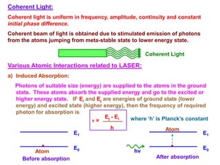 Coherent Light:
Coherent light is uniform in frequency, amplitude, continuity and constant
initial phase difference.
Coherent beam of light is obtained due to stimulated emission of photons
from the atoms jumping from meta-stable state to lower energy state.

                                                     Coherent Light

Various Atomic Interactions related to LASER:
a) Induced Absorption:
  Photons of suitable size (energy) are supplied to the atoms in the ground
  state. These atoms absorb the supplied energy and go to the excited or
  higher energy state. IF Ei and Ej are energies of ground state (lower
  energy) and excited state (higher energy), then the frequency of required
  photon for absorption is
                                     Ej - Ei   where ‘h’ is Planck’s constant
                                ν=
                                       h                    Atom
                         E1                                                  E1

                         E0                                                  E0
         Atom                                   hν
     Before absorption                                  After absorption
 