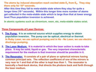The atoms by induced absorption reach excited state E2 from E0. They stay
  there only for 10-8 seconds.
  After this time they fall to meta-stable state where they stay for quite a
  longer time (10-3 seconds). Within this longer time more number of atoms
  get collected in the meta-stable state which is large than that at lower energy
  level.Thus population inversion is achieved.
  In atomic systems such as chromium, neon, etc, meta-stable states exist.


Three Components of Laser Devices:
1. The Pump: It is an external source which supplies energy to obtain
   population inversion. The pump can be optical, electrical or thermal.
   In Ruby Laser, we use optical pumping and in He - Ne Laser, we use electric
   discharge pumping.
2. The Laser Medium: It is material in which the laser action is made to take
   place. It may be solid, liquid or gas. The very important characteristic
   requirement for the medium is that inversion should be possible in it.
3. The Resonator: It consists of a pair of plane or spherical mirrors having
   common principal axis. The reflection coefficient of one of the mirrors is
   very near to 1 and that of the other is kept less than 1. The resonator is
   basically a feed-back device, that directs the photons back and forth through
   the laser medium.
 