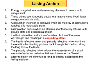 Lasing Action
1.   Energy is applied to a medium raising electrons to an unstable
     energy level.
2.   These atoms spontaneously decay to a relatively long-lived, lower
     energy, metastable state.
3.   A population inversion is achieved when the majority of atoms have
     reached this metastable state.
4.   Lasing action occurs when an electron spontaneously returns to its
     ground state and produces a photon.
5.   it will stimulate the production of another photon of the same
     wavelength and resulting in a cascading effect.
6.   The highly reflective mirror and partially reflective mirror continue
     the reaction by directing photons back through the medium along
     the long axis of the laser.
7.   The partially reflective mirror allows the transmission of a small
     amount of coherent radiation that we observe as the “beam”.
8.   Laser radiation will continue as long as energy is applied to the
     lasing medium.
 