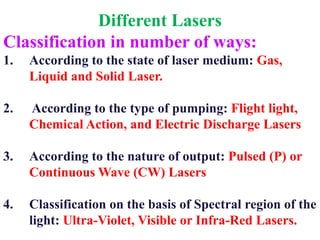 Different Lasers
Classification in number of ways:
1.   According to the state of laser medium: Gas,
     Liquid and Solid Laser.

2.   According to the type of pumping: Flight light,
     Chemical Action, and Electric Discharge Lasers

3.   According to the nature of output: Pulsed (P) or
     Continuous Wave (CW) Lasers

4.   Classification on the basis of Spectral region of the
     light: Ultra-Violet, Visible or Infra-Red Lasers.
 