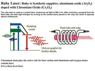 Ruby Laser: Ruby is Synthetic sapphire, aluminum oxide (Al2O3)
doped with Chromium Oxide (Cr2O3)
The ruby laser is used as a pulsed laser, producing red light at 694.3 nm. After receiving a pumping from the
flash tube, the laser light emerges for as long as the excited atoms persist in the ruby rod, which is typically
about a millisecond.




Chromium atom play the active role for laser action and aluminum and oxygen atoms
remain inert
It is a three level laser
 