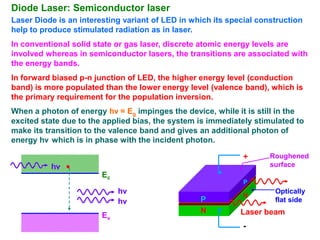 Diode Laser: Semiconductor laser
Laser Diode is an interesting variant of LED in which its special construction
help to produce stimulated radiation as in laser.
In conventional solid state or gas laser, discrete atomic energy levels are
involved whereas in semiconductor lasers, the transitions are associated with
the energy bands.
In forward biased p-n junction of LED, the higher energy level (conduction
band) is more populated than the lower energy level (valence band), which is
the primary requirement for the population inversion.
When a photon of energy hν = Eg impinges the device, while it is still in the
excited state due to the applied bias, the system is immediately stimulated to
make its transition to the valence band and gives an additional photon of
energy hν which is in phase with the incident photon.

                                                              +      Roughened
          hν                                                         surface
                        Ec
                                                              P
                             hν                               N
                                                                      Optically
                             hν                   P                   flat side
                                                  N          Laser beam
                        Ev
                                                              -
 