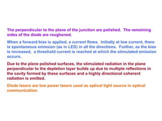 The perpendicular to the plane of the junction are polished. The remaining
sides of the diode are roughened.
When a forward bias is applied, a current flows. Initially at low current, there
is spontaneous emission (as in LED) in all the directions. Further, as the bias
is increased, a threshold current is reached at which the stimulated emission
occurs.
Due to the plane polished surfaces, the stimulated radiation in the plane
perpendicular to the depletion layer builds up due to multiple reflections in
the cavity formed by these surfaces and a highly directional coherent
radiation is emitted.
Diode lasers are low power lasers used as optical light source in optical
communication.
 
