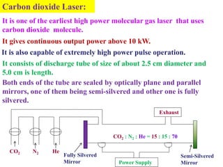 Carbon dioxide Laser:
It is one of the earliest high power molecular gas laser that uses
carbon dioxide molecule.
It gives continuous output power above 10 kW.
It is also capable of extremely high power pulse operation.
It consists of discharge tube of size of about 2.5 cm diameter and
5.0 cm is length.
Both ends of the tube are sealed by optically plane and parallel
mirrors, one of them being semi-silvered and other one is fully
silvered.
                                                          Exhaust



                                      CO2 : N2 : He = 15 : 15 : 70

  CO2     N2    He
                     Fully Silvered                                  Semi-Silvered
                     Mirror             Power Supply                 Mirror
 