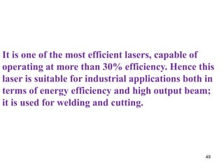 It is one of the most efficient lasers, capable of
operating at more than 30% efficiency. Hence this
laser is suitable for industrial applications both in
terms of energy efficiency and high output beam;
it is used for welding and cutting.




                                                  49
 