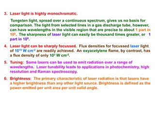 3. Laser light is highly monochromatic.
   Tungsten light, spread over a continuous spectrum, gives us no basis for
   comparison. The light from selected lines in a gas discharge tube, however,
   can have wavelengths in the visible region that are precise to about 1 part in
   106. The sharpness of laser light can easily be thousand times greater, or 1
   part in 109.
4. Laser light can be sharply focussed. Flux densities for focussed laser light
   of 1015 W cm-2 are readily achieved. An oxyacetylene flame, by contrast, has
   a flux density of only 103 W cm-2.
5. Tuning: Some lasers can be used to emit radiation over a range of
   wavelengths. Laser tunability leads to applications in photochemistry, high
   resolution and Raman spectroscopy.
6. Brightness: The primary characteristic of laser radiation is that lasers have
   a higher brightness than any other light source. Brightness is defined as the
   power emitted per unit area per unit solid angle.
 