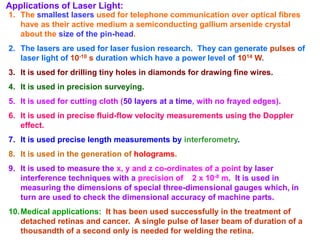Applications of Laser Light:
1. The smallest lasers used for telephone communication over optical fibres
   have as their active medium a semiconducting gallium arsenide crystal
   about the size of the pin-head.
2. The lasers are used for laser fusion research. They can generate pulses of
   laser light of 10-10 s duration which have a power level of 1014 W.
3. It is used for drilling tiny holes in diamonds for drawing fine wires.
4. It is used in precision surveying.
5. It is used for cutting cloth (50 layers at a time, with no frayed edges).
6. It is used in precise fluid-flow velocity measurements using the Doppler
   effect.
7. It is used precise length measurements by interferometry.
8. It is used in the generation of holograms.
9. It is used to measure the x, y and z co-ordinates of a point by laser
   interference techniques with a precision of 2 x 10-8 m. It is used in
   measuring the dimensions of special three-dimensional gauges which, in
   turn are used to check the dimensional accuracy of machine parts.
10. Medical applications: It has been used successfully in the treatment of
    detached retinas and cancer. A single pulse of laser beam of duration of a
    thousandth of a second only is needed for welding the retina.
 
