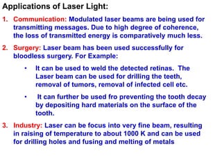 Applications of Laser Light:
1. Communication: Modulated laser beams are being used for
   transmitting messages. Due to high degree of coherence,
   the loss of transmitted energy is comparatively much less.
2. Surgery: Laser beam has been used successfully for
   bloodless surgery. For Example:
      •   It can be used to weld the detected retinas. The
          Laser beam can be used for drilling the teeth,
          removal of tumors, removal of infected cell etc.
      •    It can further be used fro preventing the tooth decay
          by depositing hard materials on the surface of the
          tooth.
3. Industry: Laser can be focus into very fine beam, resulting
   in raising of temperature to about 1000 K and can be used
   for drilling holes and fusing and melting of metals
 