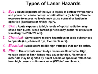 Types of Laser Hazards
1. Eye : Acute exposure of the eye to lasers of certain wavelengths
    and power can cause corneal or retinal burns (or both). Chronic
    exposure to excessive levels may cause corneal or lenticular
    opacities (cataracts) or retinal injury.
2. Skin : Acute exposure to high levels of optical radiation may
    cause skin burns; while carcinogenesis may occur for ultraviolet
    wavelengths (290-320 nm).
3. Chemical : Some lasers require hazardous or toxic substances
    to operate (i.e., chemical dye, Excimer lasers).
4. Electrical : Most lasers utilize high voltages that can be lethal.
5. Fire : The solvents used in dye lasers are flammable. High
    voltage pulse or flash lamps may cause ignition. Flammable
    materials may be ignited by direct beams or specular reflections
    from high power continuous wave (CW) infrared lasers.
 