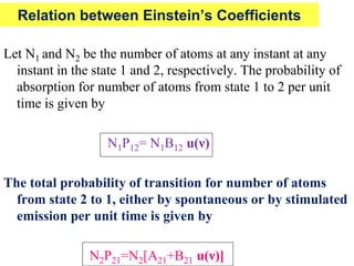 Relation between Einstein’s Coefficients

Let N1 and N2 be the number of atoms at any instant at any
  instant in the state 1 and 2, respectively. The probability of
  absorption for number of atoms from state 1 to 2 per unit
  time is given by

                   N1P12= N1B12 u(ν)

The total probability of transition for number of atoms
  from state 2 to 1, either by spontaneous or by stimulated
  emission per unit time is given by

                N2P21=N2[A21+B21 u(ν)]
 