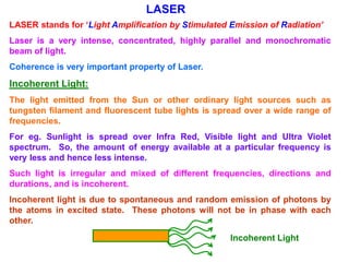 LASER
LASER stands for ‘Light Amplification by Stimulated Emission of Radiation’
Laser is a very intense, concentrated, highly parallel and monochromatic
beam of light.
Coherence is very important property of Laser.
Incoherent Light:
The light emitted from the Sun or other ordinary light sources such as
tungsten filament and fluorescent tube lights is spread over a wide range of
frequencies.
For eg. Sunlight is spread over Infra Red, Visible light and Ultra Violet
spectrum. So, the amount of energy available at a particular frequency is
very less and hence less intense.
Such light is irregular and mixed of different frequencies, directions and
durations, and is incoherent.
Incoherent light is due to spontaneous and random emission of photons by
the atoms in excited state. These photons will not be in phase with each
other.
                                                    Incoherent Light
 