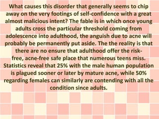 What causes this disorder that generally seems to chip
 away on the very footings of self-confidence with a great
 almost malicious intent? The fable is in which once young
      adults cross the particular threshold coming from
 adolescence into adulthood, the anguish due to acne will
probably be permanently put aside. The the reality is that
      there are no ensure that adulthood offer the risk-
    free, acne-free safe place that numerous teens miss.
Statistics reveal that 25% with the male human population
   is plagued sooner or later by mature acne, while 50%
regarding females can similarly are contending with all the
                    condition since adults.
 