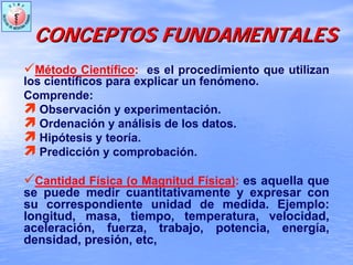 Método Científico: es el procedimiento que utilizan
los científicos para explicar un fenómeno.
Comprende:
Observación y experimentación.
Ordenación y análisis de los datos.
Hipótesis y teoría.
Predicción y comprobación.
Cantidad Física (o Magnitud Física): es aquella que
se puede medir cuantitativamente y expresar con
su correspondiente unidad de medida. Ejemplo:
longitud, masa, tiempo, temperatura, velocidad,
aceleración, fuerza, trabajo, potencia, energía,
densidad, presión, etc,
CONCEPTOS FUNDAMENTALESCONCEPTOS FUNDAMENTALES
 