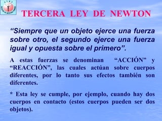 TERCERA LEY DE NEWTON
“Siempre que un objeto ejerce una fuerza
sobre otro, el segundo ejerce una fuerza
igual y opuesta sobre el primero”.
A estas fuerzas se denominan “ACCIÓN” y
“REACCIÓN”, las cuales actúan sobre cuerpos
diferentes, por lo tanto sus efectos también son
diferentes.
* Esta ley se cumple, por ejemplo, cuando hay dos
cuerpos en contacto (estos cuerpos pueden ser dos
objetos).
 